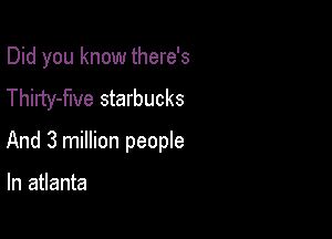 Did you know there's
Thirty-flve starbucks

And 3 million people

In atlanta