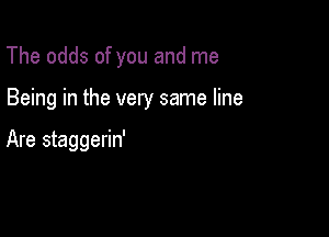 The odds of you and me

Being in the very same line

Are staggerin'