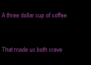 A three dollar cup of coffee

That made us both crave