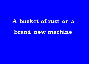 A bucket of rust or a

brand new machine