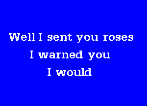 WellI sent you roses

I warned you

I would