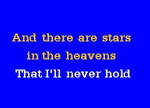 And there are stars
in the heavens
That I'll never hold