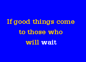 If good things come

to those who
will wait