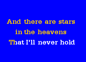 And there are stars
in the heavens
That I'll never hold