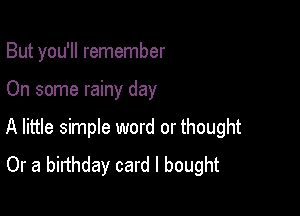 But you'll remember

On some rainy day

A little simple word or thought
Or a birthday card I bought