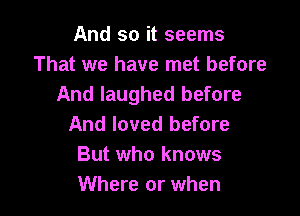 And so it seems
That we have met before
And laughed before

And loved before
But who knows
Where or when