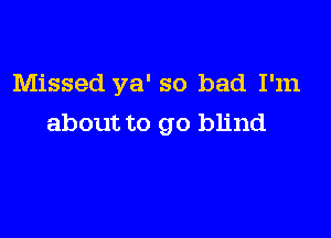 Missed ya' so bad I'm

about to go blind