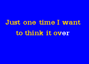 Just one timeI want

to think it over