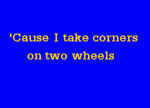 'Cause I take corners

on two wheels
