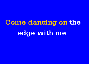 Come dancing on the

edge With me