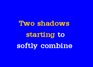 Two shadows
starting to

softly combine