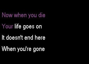 Now when you die
Your life goes on

It doesn't end here

When you're gone