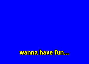 wanna have fun...