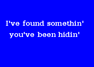 I've found somethin'

you've been hidin'