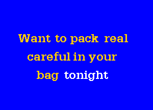 Want to pack real

careful in your

bag tonight