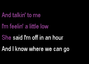 And talkin' to me
I'm feelin' a little low

She said I'm off in an hour

And I know where we can go