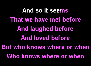 And so it seems
That we have met before
And laughed before
And loved before
But who knows where or when
Who knows where or when