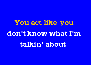 You act like you

don't know what I'm
talkin' about