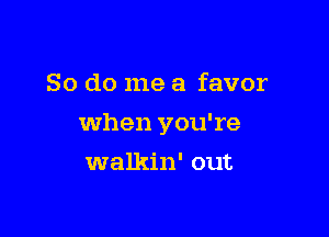 So do me a favor

when you're

walkin' out