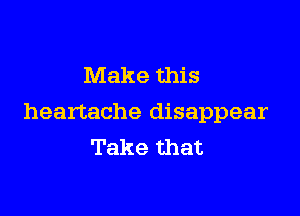 Make this

heartache disappear
Take that