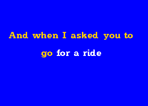 And. when I asked you to

go for a ride