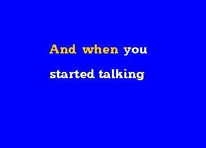 And when you

started talking