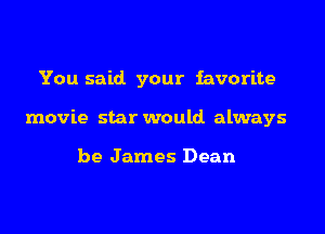 You said. your favorite

movie star would always

be James Dean