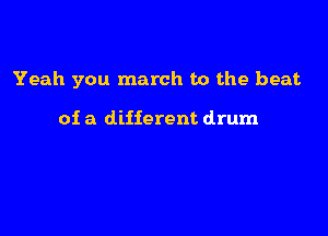 Yeah you march to the beat

of a different drum