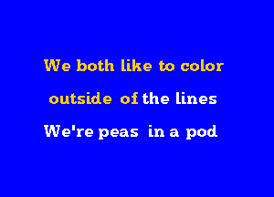 We both like to color

outside of the lines

We're peas in a pod
