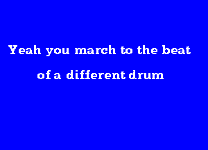 Yeah you march to the beat

of a different drum