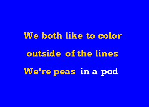 We both like to color

outside of the lines

We're peas in a pod