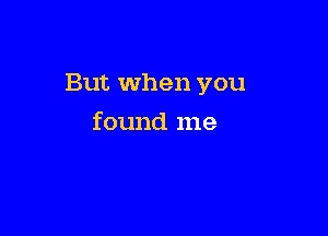 But when you

found me