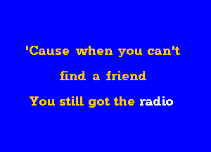 'Cause when you can't

find. a friend

You still got the radio