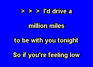 r) '5' ? I'd drivea
million miles

to be with you tonight

So if you're feeling low