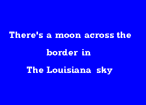 There's a moon across the

border in

The Louisiana sky