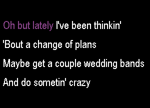 Oh but lately I've been thinkin'
'Bout a change of plans

Maybe get a couple wedding bands

And do sometin' crazy