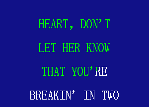 HEART, DON T
LET HER KNOW
THAT YOU'RE

BREAKIN IN TWO l