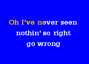 Oh I've never seen

nothin' so right

go wrong