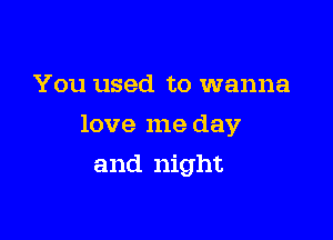 You used to wanna
love me day

and night