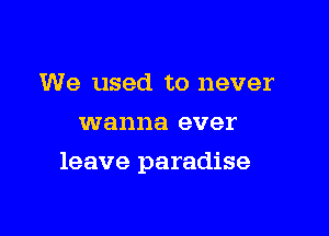 We used to never
wanna ever

leave paradise