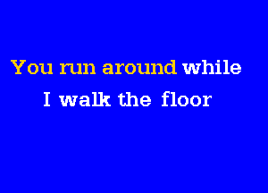 You run around while

I walk the floor