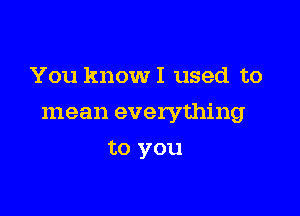 You know I used to

mean everything

to you