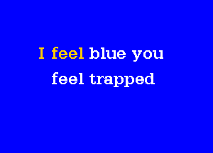 I feel blue you

feel trapped