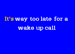 It's way too late for a

wake up call
