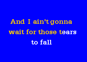 And I ain't gonna

wait for those tears
to fall