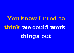 You know I used to
think we could work

things out