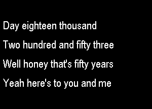 Day eighteen thousand

Two hundred and fifty three
Well honey thafs my years

Yeah here's to you and me