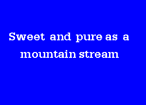 Sweet and pure as a

mountain stream