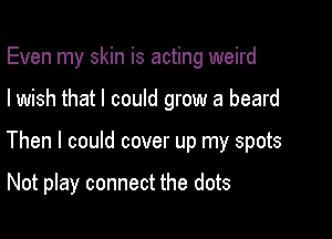 Even my skin is acting weird

I wish that I could grow a beard

Then I could cover up my spots

Not play connect the dots