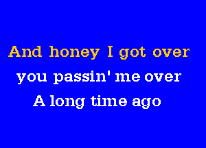And honey I got over
you passin' me over
A long time ago